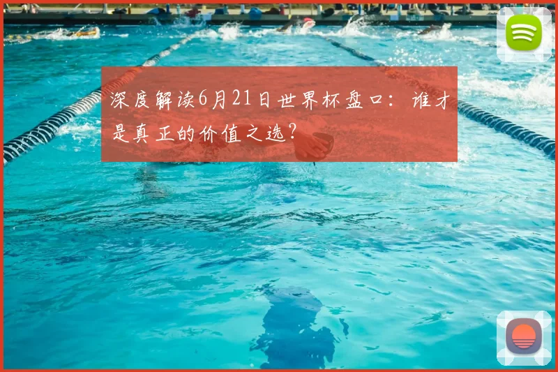 深度解读6月21日世界杯盘口:谁才是真正的价值之选?