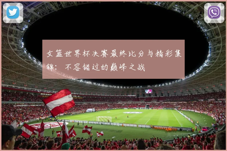 女篮世界杯决赛最终比分与精彩集锦：不容错过的巅峰之战