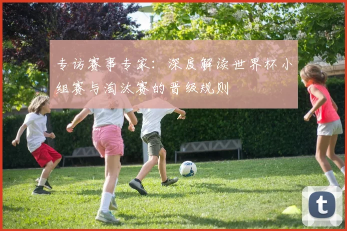 专访赛事专家：深度解读世界杯小组赛与淘汰赛的晋级规则