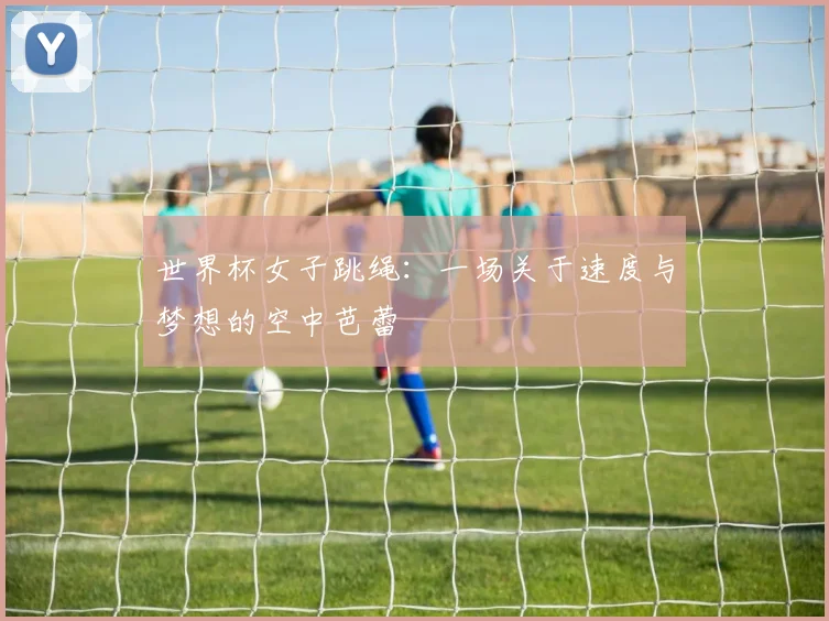 世界杯女子跳绳：一场关于速度与梦想的空中芭蕾