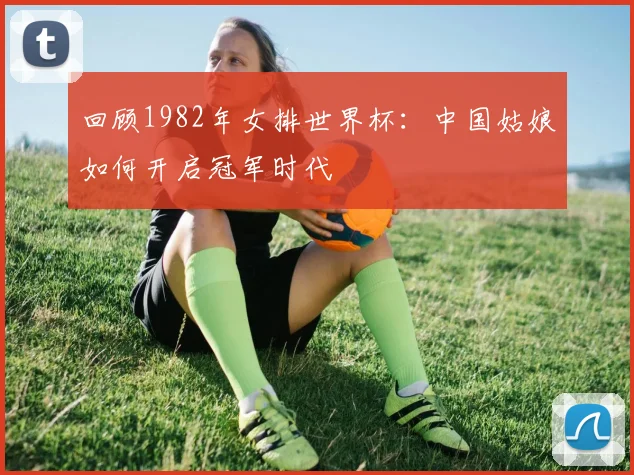 回顾1982年女排世界杯：中国姑娘如何开启冠军时代