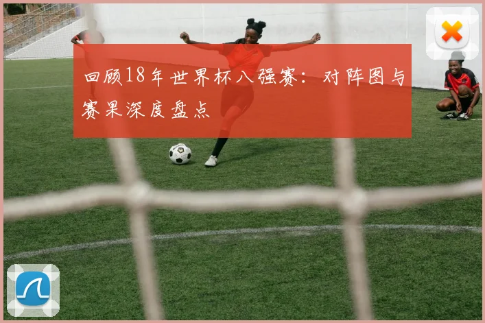 回顾18年世界杯八强赛：对阵图与赛果深度盘点