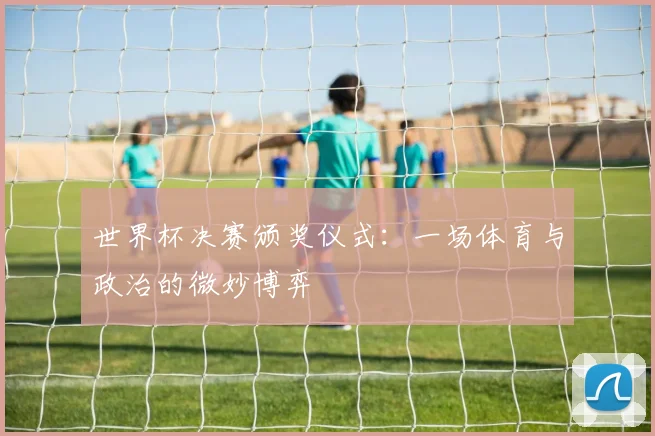 世界杯决赛颁奖仪式:一场体育与政治的微妙博弈