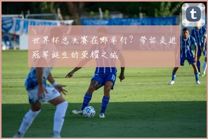 世界杯总决赛在哪举行?带你走进冠军诞生的荣耀之城