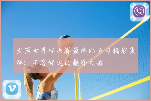 女篮世界杯决赛最终比分与精彩集锦：不容错过的巅峰之战