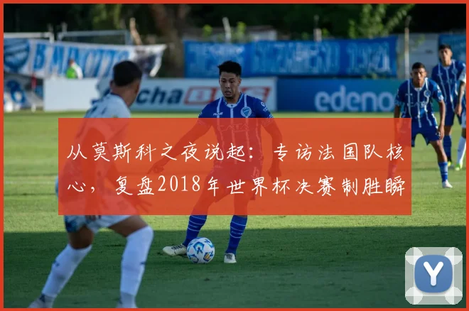 从莫斯科之夜说起:专访法国队核心,复盘2018年世界杯决赛制胜瞬间