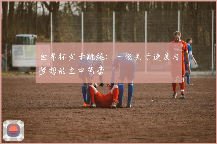 世界杯女子跳绳：一场关于速度与梦想的空中芭蕾