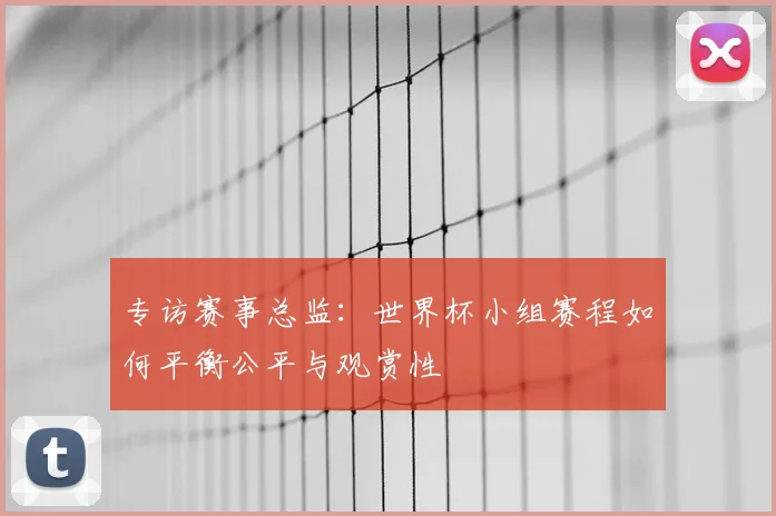 专访赛事总监:世界杯小组赛程如何平衡公平与观赏性